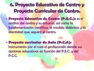  Proyecto Educativo de Centro (P.E.C.): es el
 análisis del centro y su entorno, así como la
 fundamentación científica, el modelo didáctico y la
 identidad que seguirá el centro.

 Proyecto curricular de Aula (P.C.A):
 Instrumento por el cual el profesorado decide sus
 opciones educativas en función del P.E.C. y del
 P.C.C.
 