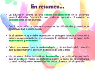  La Educación Infantil es una etapa fundamental en el desarrollo
  general del niño. Durante la que podemos potenciar al máximo las
  capacidades de los alumnos.

 Con la educación temprana, captaremos las dificultades y necesidades
  educativas que puedan surgir.

 Es el profesor el que debe interiorizar los principios básicos a crear en el
  aula y sus correspondientes metodologías. Es necesario que se basen en la
  experiencia y vivencias.

 Existen numerosos tipos de metodología, y dependiendo del contenido
  que quiera enseñar el profesor, deberá elegir una u otra.

 No debemos olvidar la continua formación y actualización que harán
  que el profesor mejore su profesionalidad y su gusto por la enseñanza.
  Lo cual, se reflejará en la motivación de los alumnos por el aprender.
 