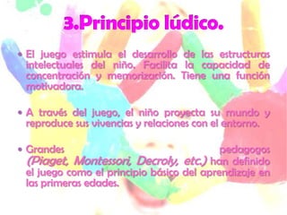 El juego estimula el desarrollo de las estructuras
 intelectuales del niño. Facilita la capacidad de
 concentración y memorización. Tiene una función
 motivadora.

 A través del juego, el niño proyecta su mundo y
 reproduce sus vivencias y relaciones con el entorno.

 Grandes                                  pedagogos
 (Piaget, Montessori, Decroly, etc.) han definido
 el juego como el principio básico del aprendizaje en
 las primeras edades.
 