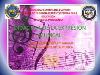 DIDÁCTICA DE LA EXPRESIÓN
MUSICAL
TEMA: BASES FÍSICAS Y PARÁME
TROS ACÚSTICOS DE LA MUSICA.
INTEGRANTES;
VANESSA ZALAMEA
CLAUDIA BASTIDAS
DIANA ALMEIDA
MAYRA BOADA
UNIVERSIDAD CENTRAL DEL ECUADOR
FACULTAD DE FILOSOFÍA LETRAS Y CIENCIAS DE LA
EDUCACIÓN
ESCUELA DE PARVULARIA
 
