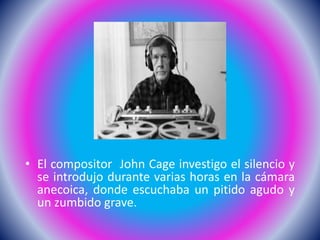 • El compositor John Cage investigo el silencio y
se introdujo durante varias horas en la cámara
anecoica, donde escuchaba un pitido agudo y
un zumbido grave.
 