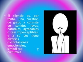 • El silencio es, por
tanto, una cuestión
de grado y consiste
en sonidos leves,
naturales, agradables
o casi imperceptibles;
y a su vez tiene
diversas
connotaciones
emocionales,
simbólicas y
culturales.
 