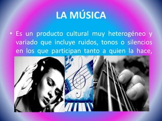 LA MÚSICA
• Es un producto cultural muy heterogéneo y
variado que incluye ruidos, tonos o silencios
en los que participan tanto a quien la hace,
pero también en quien la escucha.
 