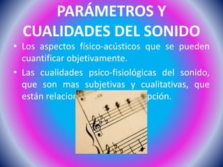 PARÁMETROS Y
CUALIDADES DEL SONIDO
• Los aspectos físico-acústicos que se pueden
cuantificar objetivamente.
• Las cualidades psico-fisiológicas del sonido,
que son mas subjetivas y cualitativas, que
están relacionadas por la percepción.
 