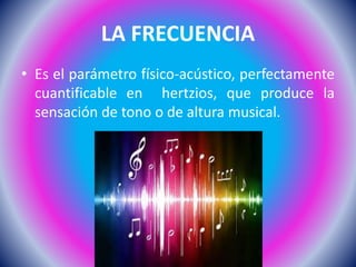 LA FRECUENCIA
• Es el parámetro físico-acústico, perfectamente
cuantificable en hertzios, que produce la
sensación de tono o de altura musical.
 