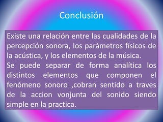 Conclusión
Existe una relación entre las cualidades de la
percepción sonora, los parámetros físicos de
la acústica, y los elementos de la música.
Se puede separar de forma analítica los
distintos elementos que componen el
fenómeno sonoro ,cobran sentido a traves
de la accion vonjunta del sonido siendo
simple en la practica.
 