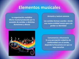Elementos musicales
La organización melódica
Efecto musical producido por la
sucesión de sonidos e distintas
duraciones y alturas
Consonancia y Disonancia
Es una percepción subjetiva de
conformidad con el sonido,
depende la frecuencia con que se
sepa escuchar
Armonía y textura sonoras
Los sonidos forman acordes dando
una nueva entidad sonora pero sin
perder su identidad
 