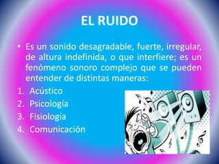 EL RUIDO
• Es un sonido desagradable, fuerte, irregular,
de altura indefinida, o que interfiere; es un
fenómeno sonoro complejo que se pueden
entender de distintas maneras:
1. Acústico
2. Psicología
3. Fisiología
4. Comunicación
 
