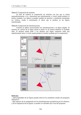 J. D. Godino y F. Ruiz
564
Tarea 3: Composición de simetrías
Se trata de explorar la composición de simetrías con ejes que se cortan
perpendicularmente o no y determinar qué transformación, si existe, puede producir el
mismo resultado. Las figuras se pueden cambiar de posición y orientación arrastrando
los vértices, viendo a continuación el efecto que se produce en las figuras
transformadas.
Tarea 4: Composición de transformaciones
Consiste en aplicar sucesivamente tres transformaciones a la figura elegida. Al
arrastrar los vértices de la figura inicial se puede ver de manera dinámica el resultado
final. El profesor puede pedir a los alumnos que hagan conjeturas sobre qué
tránsformación única, si existe, puede producir el mismo resultado que la composición.
Reflexión:
- ¿Qué propiedades de las figuras pueden observar los estudiantes usando este programa
interactivo?
- Qué aspectos de la comprensión de las transformaciones geométricas por los alumnos,
y de la congruencia de las figuras, se pueden ver afectados por el uso del programa.
 