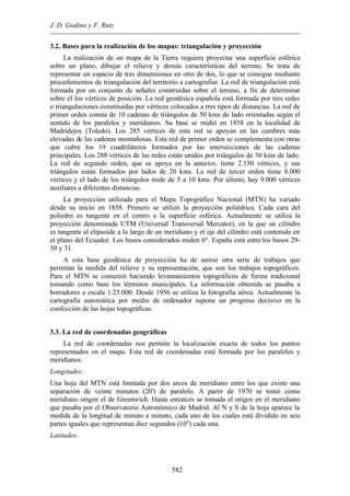 J. D. Godino y F. Ruiz
582
3.2. Bases para la realización de los mapas: triangulación y proyección
La realización de un mapa de la Tierra requiere proyectar una superficie esférica
sobre un plano, dibujar el relieve y demás características del terreno. Se trata de
representar un espacio de tres dimensiones en otro de dos, lo que se consigue mediante
procedimientos de triangulación del territorio a cartografiar. La red de triangulación está
formada por un conjunto de señales construidas sobre el terreno, a fin de determinar
sobre él los vértices de posición. La red geodésica española está formada por tres redes
o triangulaciones constituidas por vértices colocados a tres tipos de distancias. La red de
primer orden consta de 10 cadenas de triángulos de 50 kms de lado orientadas según el
sentido de los paralelos y meridianos. Su base se midió en 1858 en la localidad de
Madridejos (Toledo). Los 285 vértices de esta red se apoyan en las cumbres más
elevadas de las cadenas montañosas. Esta red de primer orden se complementa con otras
que cubre los 19 cuadriláteros formados por las intersecciones de las cadenas
principales. Los 288 vértices de las redes están unidos por triángulos de 30 kms de lado.
La red de segundo orden, que se apoya en la anterior, tiene 2.150 vértices, y sus
triángulos están formados por lados de 20 kms. La red de tercer orden tiene 8.000
vértices y el lado de los triángulos mide de 5 a 10 kms. Por último, hay 9.000 vértices
auxiliares a diferentes distancias.
La proyección utilizada para el Mapa Topográfico Nacional (MTN) ha variado
desde su inicio en 1858. Primero se utilizó la proyección poliédrica. Cada cara del
poliedro es tangente en el centro a la superficie esférica. Actualmente se utiliza la
proyección denominada UTM (Universal Transversal Mercator), en la que un cilindro
es tangente al elipsoide a lo largo de un meridiano y el eje del cilindro está contenido en
el plano del Ecuador. Los husos considerados miden 6º. España está entre los husos 29-
30 y 31.
A esta base geodésica de proyección ha de unirse otra serie de trabajos que
permitan la medida del relieve y su representación, que son los trabajos topográficos.
Para el MTN se comenzó haciendo levantamientos topográficos de forma tradicional
tomando como base los términos municipales. La información obtenida se pasaba a
borradores a escala 1:25.000. Desde 1956 se utiliza la fotografía aérea. Actualmente la
cartografía automática por medio de ordenador supone un progreso decisivo en la
confección de las hojas topográficas.
3.3. La red de coordenadas geográficas
La red de coordenadas nos permite la localización exacta de todos los puntos
representados en el mapa. Esta red de coordenadas está formada por los paralelos y
meridianos.
Longitudes:
Una hoja del MTN está limitada por dos arcos de meridiano entre los que existe una
separación de veinte minutos (20') de paralelo. A partir de 1970 se tomó como
meridiano origen el de Greenwich. Hasta entonces se tomada el origen en el meridiano
que pasaba por el Observatorio Astronómico de Madrid. Al N y S de la hoja aparece la
medida de la longitud de minuto a minuto, cada uno de los cuales está dividido en seis
partes iguales que representan diez segundos (10'') cada una.
Latitudes:
 