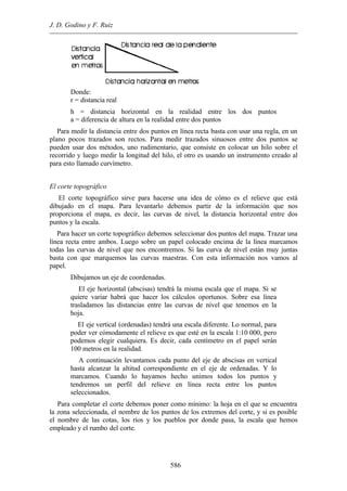 J. D. Godino y F. Ruiz
586
Donde:
r = distancia real
h = distancia horizontal en la realidad entre los dos puntos
a = diferencia de altura en la realidad entre dos puntos
Para medir la distancia entre dos puntos en línea recta basta con usar una regla, en un
plano pocos trazados son rectos. Para medir trazados sinuosos entre dos puntos se
pueden usar dos métodos, uno rudimentario, que consiste en colocar un hilo sobre el
recorrido y luego medir la longitud del hilo, el otro es usando un instrumento creado al
para esto llamado curvímetro.
El corte topográfico
El corte topográfico sirve para hacerse una idea de cómo es el relieve que está
dibujado en el mapa. Para levantarlo debemos partir de la información que nos
proporciona el mapa, es decir, las curvas de nivel, la distancia horizontal entre dos
puntos y la escala.
Para hacer un corte topográfico debemos seleccionar dos puntos del mapa. Trazar una
línea recta entre ambos. Luego sobre un papel colocado encima de la línea marcamos
todas las curvas de nivel que nos encontremos. Si las curva de nivel están muy juntas
basta con que marquemos las curvas maestras. Con esta información nos vamos al
papel.
Dibujamos un eje de coordenadas.
El eje horizontal (abscisas) tendrá la misma escala que el mapa. Si se
quiere variar habrá que hacer los cálculos oportunos. Sobre esa línea
trasladamos las distancias entre las curvas de nivel que tenemos en la
hoja.
El eje vertical (ordenadas) tendrá una escala diferente. Lo normal, para
poder ver cómodamente el relieve es que esté en la escala 1:10.000, pero
podemos elegir cualquiera. Es decir, cada centímetro en el papel serán
100 metros en la realidad.
A continuación levantamos cada punto del eje de abscisas en vertical
hasta alcanzar la altitud correspondiente en el eje de ordenadas. Y lo
marcamos. Cuando lo hayamos hecho unimos todos los puntos y
tendremos un perfil del relieve en línea recta entre los puntos
seleccionados.
Para completar el corte debemos poner como mínimo: la hoja en el que se encuentra
la zona seleccionada, el nombre de los puntos de los extremos del corte, y si es posible
el nombre de las cotas, los ríos y los pueblos por donde pasa, la escala que hemos
empleado y el rumbo del corte.
 