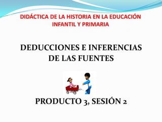 DIDÁCTICA DE LA HISTORIA EN LA EDUCACIÓN INFANTIL Y PRIMARIA DEDUCCIONES E INFERENCIAS  DE LAS FUENTES PRODUCTO 3, SESIÓN 2 