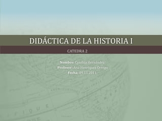 DIDÁCTICA DE LA HISTORIA I
            CATEDRA 2

        Nombre: Cynthia Hernández
       Profesor: Ana Henríquez Orrego
             Fecha: 09.11.2011
 
