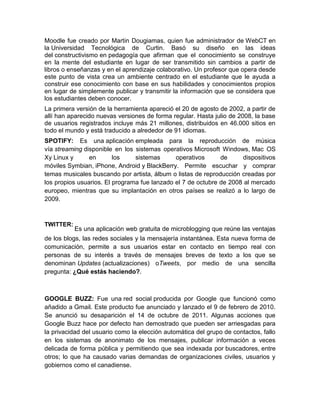 Moodle fue creado por Martin Dougiamas, quien fue administrador de WebCT en
la Universidad Tecnológica de Curtin. Basó su diseño en las ideas
del constructivismo en pedagogía que afirman que el conocimiento se construye
en la mente del estudiante en lugar de ser transmitido sin cambios a partir de
libros o enseñanzas y en el aprendizaje colaborativo. Un profesor que opera desde
este punto de vista crea un ambiente centrado en el estudiante que le ayuda a
construir ese conocimiento con base en sus habilidades y conocimientos propios
en lugar de simplemente publicar y transmitir la información que se considera que
los estudiantes deben conocer.
La primera versión de la herramienta apareció el 20 de agosto de 2002, a partir de
allí han aparecido nuevas versiones de forma regular. Hasta julio de 2008, la base
de usuarios registrados incluye más 21 millones, distribuidos en 46.000 sitios en
todo el mundo y está traducido a alrededor de 91 idiomas.
SPOTIFY: Es una aplicación empleada para la reproducción de música
vía streaming disponible en los sistemas operativos Microsoft Windows, Mac OS
Xy Linux y      en       los    sistemas      operativos      de     dispositivos
móviles Symbian, iPhone, Android y BlackBerry. Permite escuchar y comprar
temas musicales buscando por artista, álbum o listas de reproducción creadas por
los propios usuarios. El programa fue lanzado el 7 de octubre de 2008 al mercado
europeo, mientras que su implantación en otros países se realizó a lo largo de
2009.



TWITTER:
           Es una aplicación web gratuita de microblogging que reúne las ventajas
de los blogs, las redes sociales y la mensajería instantánea. Esta nueva forma de
comunicación, permite a sus usuarios estar en contacto en tiempo real con
personas de su interés a través de mensajes breves de texto a los que se
denominan Updates (actualizaciones) oTweets, por medio de una sencilla
pregunta: ¿Qué estás haciendo?.



GOOGLE BUZZ: Fue una red social producida por Google que funcionó como
añadido a Gmail. Este producto fue anunciado y lanzado el 9 de febrero de 2010.
Se anunció su desaparición el 14 de octubre de 2011. Algunas acciones que
Google Buzz hace por defecto han demostrado que pueden ser arriesgadas para
la privacidad del usuario como la elección automática del grupo de contactos, fallo
en los sistemas de anonimato de los mensajes, publicar información a veces
delicada de forma pública y permitiendo que sea indexada por buscadores, entre
otros; lo que ha causado varias demandas de organizaciones civiles, usuarios y
gobiernos como el canadiense.
 