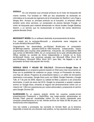 GOOGLE:
           Es una empresa cuyo principal producto es el motor de búsqueda del
mismo nombre. Fue fundada en 1998 por dos estudiantes de doctorado en
informática en la escuela de ingeniería de la Universidad de Stanford, Larry Page y
Sergey Brin. Aunque su principal producto es el buscador, la empresa ofrece
también entre otros servicios, un comparador de precios llamado Froogle, un
motor de búsqueda para material almacenado en discos locales Google Desktop
Search, y un servicio que ha revolucionado el mundo del correo electrónico
gratuito llamado Gmail.



MICROSOFT WORD: Es un software destinado al procesamiento de textos.
Fue creado por la empresa Microsoft, y actualmente viene integrado en
la suite ofimática Microsoft Office.
Originalmente fue desarrollado por Richard Brodie para el computador
de IBM bajo sistema operativo DOS en 1983.Versiones subsecuentes fueron
programadas para muchas otras plataformas, incluyendo, las computadoras IBM
que corrían en MS-DOS (1983). Es un componente de la suite ofimáticaMicrosoft
Office; también es vendido de forma independiente e incluido en la Suite
de Microsoft Works. Las versiones actuales son Microsoft Office Word 2010
para Windows y Microsoft Office Word 2011 para Mac. Ha llegado a ser el
procesador de texto más popular del mundo.


GOOGLE DOCS Y HOJAS DE CÁLCULO: Oficialmente Google Docs &
Spreadsheets es un programa gratuito basado en Web para crear documentos en
línea con la posibilidad de colaborar en grupo. Incluye un Procesador de textos,
una Hoja de cálculo, Programa de presentación básico y un editor de formularios
destinados a encuestas. Google Docs junto con GMail, Google Calendar y Google
Talk; el 7 de julio de 2009, dejaron su calidad de Beta y pasaron a ser productos
terminados. A partir de enero del 2010, Google ha empezado a aceptar cualquier
archivo en Google Docs, entrando al negocio del almacenamiento online con un
máximo de 1 GB (con expansiones por costos adicionales) y preparando el camino
para Google Chrome OS.

SLIDESHARE: Es un espacio gratuito donde los usuarios pueden enviar
presentaciones Powerpoint u OpenOffice, que luego quedan almacenadas en
formato Flash para ser visualizadas online. Es una opción interesante para
compartir presentaciones en la red. Admite archivos de hasta 20 Mb de peso, sin
transiciones entre diapositivas.

Una vez subida y procesada, las convierte en formato flash, ya la tenemos
disponible a través de una dirección web pública, no hay opciones de privacidad, y
 