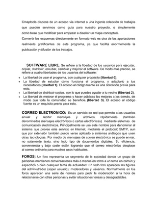 Cmaptools dispone de un acceso vía internet a una ingente colección de trabajos
que pueden servirnos como guía para nuestro proyecto, o simplemente
como base que modificar para empezar a diseñar un mapa conceptual.
Convertir los esquemas directamente en formato web es otra de las aportaciones
realmente gratificantes de este programa, ya que facilita enormemente la
publicación y difusión de los trabajos.




   SOFTWARE LIBRE: Se refiere a la libertad de los usuarios para ejecutar,
copiar, distribuir, estudiar, cambiar y mejorar el software. De modo más preciso, se
refiere a cuatro libertades de los usuarios del software:
 La libertad de usar el programa, con cualquier propósito (libertad 0).
 La libertad de estudiar cómo funciona el programa, y adaptarlo a tus
 necesidades (libertad 1). El acceso al código fuente es una condición previa para
 esto.
 La libertad de distribuir copias, con lo que puedes ayudar a tu vecino (libertad 2).
 La libertad de mejorar el programa y hacer públicas las mejoras a los demás, de
 modo que toda la comunidad se beneficie. (libertad 3). El acceso al código
 fuente es un requisito previo para esto.

CORREO ELECTRONICO: Es un servicio de red que permite a los usuarios
enviar     y    recibir   mensajes    y     archivos   rápidamente     (también
denominados mensajes electrónicos o cartas electrónicas) mediante sistemas de
comunicación electrónicos. Principalmente se usa este nombre para denominar al
sistema que provee este servicio en Internet, mediante el protocolo SMTP, aun
que por extensión también puede verse aplicado a sistemas análogos que usen
otras tecnologías. Por medio de mensajes de correo electrónico se puede enviar,
no solamente texto, sino todo tipo de documentos digitales. Su eficiencia,
conveniencia y bajo coste están logrando que el correo electrónico desplace
al correo ordinario para muchos usos habituales.

FOROS: Un foro representa un segmento de la sociedad donde un grupo de
personas mantienen conversaciones más o menos en torno a un tema en común y
específico o bien cualquier tema de actualidad. En todo foro aparecen las figuras
del administrador (súper usuario), moderadores y usuarios. Normalmente en los
foros aparecen una serie de normas para pedir la moderación a la hora de
relacionarse con otras personas y evitar situaciones tensas y desagradables.
 