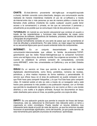 CHATS:       El chat (término proveniente del inglés que en español equivale
a charla), también conocido como cibercharla, designa una comunicación escrita
realizada de manera instantánea mediante el uso de un software y a través
de Internet entre dos o más personas ya sea de manera pública a través de los
llamados chats públicos (mediante los cuales cualquier usuario puede tener
acceso a la conversación) o privada, en los que se comunican 2 personas y
actualmente ya es posible que se comuniquen más de dos personas a la vez.

TUTORIALES: Un tutorial es una lección educacional que conduce al usuario a
través de las características y funciones más importantes de cosas como
aplicaciones de software, dispositivos de hardware, procesos, diseños de sistema
y lenguajes de programación.
Un tutorial normalmente consiste en una serie de pasos que van aumentando el
nivel de dificultad y entendimiento. Por este motivo, es mejor seguir los tutoriales
en su secuencia lógica para que el usuario entienda todos los componentes.

INTERNET:         Es     un      conjunto   descentralizado      de redes   de
comunicación interconectadas que utilizan la familia de protocolos TCP/IP,
garantizando que las redes físicas heterogéneas que la componen funcionen
como una red lógica única, de alcance mundial. Sus orígenes se remontan a 1969,
cuando se estableció la primera conexión de computadoras, conocida
como ARPANET, entre tres universidades en California y una en Utah, Estados
Unidos.

ISSUU: Es un servicio en línea que permite la visualización de material
digitalizado electrónicamente, como libros, portafolios, números de revistas,
periódicos, y otros medios impresos de forma realística y personalizable. El
servicio que ofrece Issuu en el área de publicación se puede comparar con lo
que Flickr hace para compartir fotografías, y lo que YouTube hace para compartir
video. El material subido al sitio es visto a través de un navegador web y está
hecho para parecerse lo más posible a una publicación impresa, con un formato
que permite la visualización de dos páginas a la vez (como un libro o una revista
abiertos) y una vuelta a la página animada. Aunque los documentos en Issuu
están diseñados para verse en línea, es posible guardar una copia de ellos.



DIPITY: Es una aplicación gratuita que permite la creación de líneas del tiempo
interactivas, esto es, seleccionar la información más relevante sobre un tema y
organizarla en orden cronológico. Puede resultar un recurso didáctico muy
interesante tanto desde el punto de vista del alumno, ya que los entornos visuales
favorecen el aprendizaje significativo, como del docente, ya que puede servirse de
esta herramienta para aplicarlo al proceso de enseñanza- aprendizaje.
 