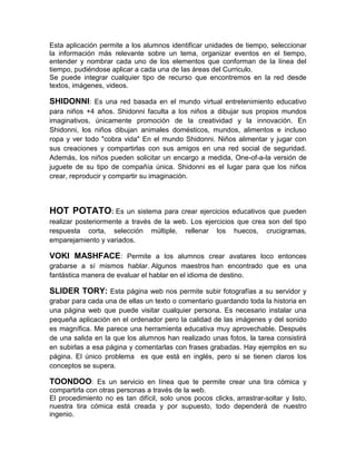 Esta aplicación permite a los alumnos identificar unidades de tiempo, seleccionar
la información más relevante sobre un tema, organizar eventos en el tiempo,
entender y nombrar cada uno de los elementos que conforman de la línea del
tiempo, pudiéndose aplicar a cada una de las áreas del Curriculo.
Se puede integrar cualquier tipo de recurso que encontremos en la red desde
textos, imágenes, videos.

SHIDONNI: Es una red basada en el mundo virtual entretenimiento educativo
para niños +4 años. Shidonni faculta a los niños a dibujar sus propios mundos
imaginativos, únicamente promoción de la creatividad y la innovación. En
Shidonni, los niños dibujan animales domésticos, mundos, alimentos e incluso
ropa y ver todo "cobra vida" En el mundo Shidonni. Niños alimentar y jugar con
sus creaciones y compartirlas con sus amigos en una red social de seguridad.
Además, los niños pueden solicitar un encargo a medida, One-of-a-la versión de
juguete de su tipo de compañía única. Shidonni es el lugar para que los niños
crear, reproducir y compartir su imaginación.




HOT POTATO: Es          un sistema para crear ejercicios educativos que pueden
realizar posteriormente a través de la web. Los ejercicios que crea son del tipo
respuesta corta, selección múltiple, rellenar los huecos, crucigramas,
emparejamiento y variados.

VOKI MASHFACE: Permite a los alumnos crear avatares loco entonces
grabarse a sí mismos hablar. Algunos maestros han encontrado que es una
fantástica manera de evaluar el hablar en el idioma de destino.

SLIDER TORY: Esta página web nos permite subir fotografías a su servidor y
grabar para cada una de ellas un texto o comentario guardando toda la historia en
una página web que puede visitar cualquier persona. Es necesario instalar una
pequeña aplicación en el ordenador pero la calidad de las imágenes y del sonido
es magnífica. Me parece una herramienta educativa muy aprovechable. Después
de una salida en la que los alumnos han realizado unas fotos, la tarea consistirá
en subirlas a esa página y comentarlas con frases grabadas. Hay ejemplos en su
página. El único problema es que está en inglés, pero si se tienen claros los
conceptos se supera.

TOONDOO: Es un servicio en línea que te permite crear una tira cómica y
compartirla con otras personas a través de la web.
El procedimiento no es tan difícil, solo unos pocos clicks, arrastrar-soltar y listo,
nuestra tira cómica está creada y por supuesto, todo dependerá de nuestro
ingenio.
 