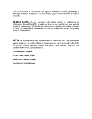Una vez suscriptos al servicio con solo ingresar nombre de usuario, password y la
dirección de correo electrónico, nos logeamos y ya podemos comenzar a crear un
proyecto.


GOOGLE EARTH: Es un programa informático similar a un Sistema de
Información Geográfica (SIG), creado por la empresa Keyhole Inc., que permite
visualizar imágenes en 3D del planeta, combinando imágenes de satélite, mapas y
el motor de búsqueda de Google que permite ver imágenes a escala de un lugar
específico del planeta.




WIZIQ: Es un aula virtual para impartir clases o talleres en vivo. Las sesiones se
graban y los que no pudieron llegar a tiempo, pueden ver la grabación más tarde.
Es gratuito. Cuenta premium cuesta $50 anual. Tiene muchos “features” que
facilitan el ofrecer una excelente clase.

CECILIA CORRALES VIVANCO

BEATRIZ ELENA CIPRIAN SABINO

MARIA ELENA ESCOBAR URANGO

CARMEN JULIA SANCHEZ VIANA.
 