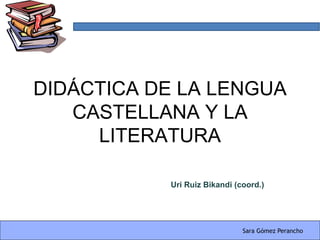 DIDÁCTICA DE LA LENGUA
   CASTELLANA Y LA
     LITERATURA

           Uri Ruiz Bikandi (coord.)




                              Sara Gómez Perancho
 