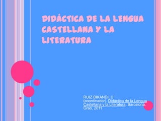 DIDÁCTICA DE LA LENGUA
CASTELLANA Y LA
LITERATURA




        RUIZ BIKANDI, U
        (coordinador). Didáctica de la Lengua
        Castellana y la Literatura. Barcelona,
        Graó, 2011
 