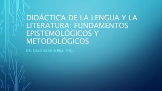 DIDÁCTICA DE LA LENGUA Y LA
LITERATURA: FUNDAMENTOS
EPISTEMOLÓGICOS Y
METODOLÓGICOS
DR. GALO SILVA BORJA. PHD.
 