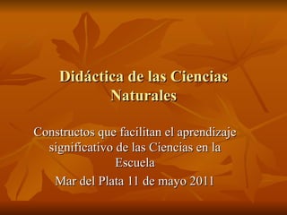 Didáctica de las Ciencias Naturales Constructos que facilitan el aprendizaje significativo de las Ciencias en la Escuela Mar del Plata 11 de mayo 2011 
