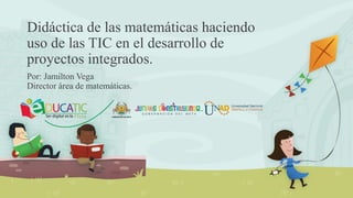 Didáctica de las matemáticas haciendo
uso de las TIC en el desarrollo de
proyectos integrados.
Por: Jamilton Vega
Director área de matemáticas.
 