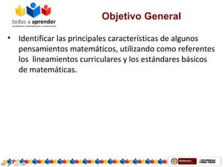 Objetivo General
• Identificar las principales características de algunos
pensamientos matemáticos, utilizando como referentes
los lineamientos curriculares y los estándares básicos
de matemáticas.
 