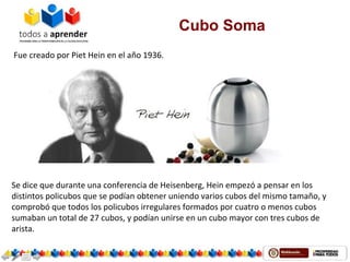 Cubo Soma
 Fue creado por Piet Hein en el año 1936. 
Se dice que durante una conferencia de Heisenberg, Hein empezó a pensar en los 
distintos policubos que se podían obtener uniendo varios cubos del mismo tamaño, y 
comprobó que todos los policubos irregulares formados por cuatro o menos cubos 
sumaban un total de 27 cubos, y podían unirse en un cubo mayor con tres cubos de 
arista.
 