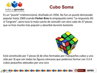 Cubo Soma
Es un “puzzle” tridimensional, diseñado en 1936. No fue un puzzle demasiado 
popular hasta 1969 cuando Parker Bros lo empaquetó como "La respuesta 3D 
al Tangram", pero tuvo la mala suerte de coincidir con otro cubo de 27 piezas 
que se hizo mucho más popular y absorbió durante bastante
Está constituido por 7 piezas (6 de ellas formadas por 4 pequeños cubos y una 
sólo por 3) que son todas las figuras cóncavas que podemos formar con 3 ó 4 
cubos pequeños adosados por una cara 
 
