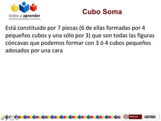 Cubo Soma
Está constituido por 7 piezas (6 de ellas formadas por 4 
pequeños cubos y una sólo por 3) que son todas las figuras 
cóncavas que podemos formar con 3 ó 4 cubos pequeños 
adosados por una cara 
 