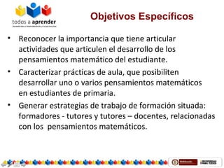 Objetivos Específicos
• Reconocer la importancia que tiene articular
actividades que articulen el desarrollo de los
pensamientos matemático del estudiante.
• Caracterizar prácticas de aula, que posibiliten
desarrollar uno o varios pensamientos matemáticos
en estudiantes de primaria.
• Generar estrategias de trabajo de formación situada:
formadores - tutores y tutores – docentes, relacionadas
con los pensamientos matemáticos.
 