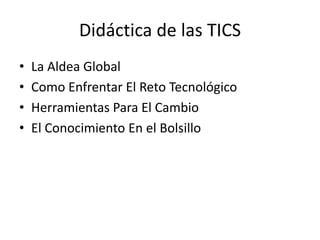 Didáctica de las TICS
• La Aldea Global
• Como Enfrentar El Reto Tecnológico
• Herramientas Para El Cambio
• El Conocimiento En el Bolsillo
 