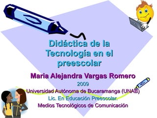 Didáctica de la Tecnología en el preescolar Maria Alejandra Vargas Romero 2009 Universidad Autónoma de Bucaramanga (UNAB) Lic. En Educación Preescolar. Medios Tecnológicos de Comunicación 