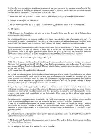 26
R.- Sucedió ayer precisamente, cuando en un ataque de ira, pues yo quería ir a escuchar su conferencia. Ese
anhelo que tengo se sintió herido porque mi esposa no quería ir, entonces me airé, pero en ese mismo instante
supliqué a mi Divina Madre. Y lo acusé, pero no sé si logré algo.
V.M.- Vamos a ser más prácticos. Te airaste contra tu pobre esposa, pero, ¿tú ya sabes por qué te airaste?
R.- Porque no me dejó ir a la conferencia.
V.M.- De manera que hubo ira, no te dejó ir a la conferencia. ¿Qué se sintió herido en ese momento en ti?
R.- EL orgullo.
V.M.- Entonces hay dos defectos: hay uno, ira, y otro, el orgullo. Sobre esos dos yoes vas a Trabajar ahora
concretamente, prácticamente.
La petición que hiciste en ese momento está bien pero fue un poco a la ligera. ¿Ya reflexionaste sobre eso? ¿Ya
reconstruiste la escena? ¿Cuántas horas estuviste en tu cama con tu cuerpo relajado, haciéndote consciente de lo
que sucedió? ¿Me podrías decir exactamente? Pues está muy a la ligera y necesitamos ser más profundos.
El agua que corre turbia es el agua de poco fondo, necesitamos agua de mucho fondo. Los pozos, dijéramos, con
poca profundidad, a la vera del camino, se secan bajo la luz del sol y se convierten en ciénagas, llenas de
podredumbre. Pero en las aguas profundas donde habitan los peces y hay vida, son diferentes. Nosotros
necesitamos ser más profundos. ¿Cuántas horas permaneciste en Meditación reconstruyendo la escena?
P.- Me gustaría saber sobre el Rasgo Psicológico Principal.
V.M.- Sí, es fundamental el Rasgo Psicológico Principal, porque cuando uno lo conoce lo trabaja, y entonces se
hace más fácil la desintegración del ÉGO. Pero voy a decirles a ustedes una gran verdad: antes de explorarnos
para conocer el Rasgo Psicológico Principal, debemos haber trabajado bastante, unos cinco años, por lo menos;
porque no es tan fácil
podernos descubrir el Rasgo Psicológico Principal.
En verdad, uno sobre su propia personalidad tiene falsos conceptos. Uno se ve a través de la fantasía, uno piensa
sobre sí mismo siempre en forma equivocada. Más bien los demás pueden a veces verlo a uno mejor pero uno
sobre sí mismo tiene conceptos falsos. No podría uno descubrir su Rasgo Psicológico Principal en tanto no haya
eliminado un buen porcentaje de Agregados Psíquicos inhumanos. Por eso, si quieren conocer el Rasgo
Psicológico Principal, que se trabaje por lo menos unos cinco años.
Después de unos cinco años podemos darnos el lujo de usar el sistema retrospectivo para aplicarlo tanto a nuestra
vida actual presente, como a nuestras vidas anteriores. Entonces veremos con gran asombro que una y otra vez
cometemos el mismo error. Descubriremos un error clave que en toda existencia ha cometido siempre los peores
errores, y que siempre está especificado por un determinado delito y que ha sido el eje de todas nuestras
existencias anteriores.
Pero obviamente, para practicar con cierta lucidez ese ejercicio retrospectivo hay que eliminar primero muchos
yoes. De ninguna manera podría yo creer que se pudiese descubrir el Rasgo Psicológico Fundamental
si uno no ha usado inteligentemente el sistema retrospectivo. Para usarlo de verdad con lucidez, también
necesitamos ser sinceros. Cuando se está la Conciencia demasiado metida entre los YOES no hay lucidez.
Entonces, el ejercicio retrospectivo en esas condiciones resulta incipiente, si no fantástico o equivocado. Ese es
pues mi concepto.
P.- En la mañana sentí cierta reacción, más luego otra reacción que obedece a otro YO. En la Meditación ¿deberé
dedicarme a los dos o sólo a uno?
V.M.- Bueno, en la Meditación debes dedicarte a uno, al primero. Más tarde te dedicas al otro. Ahora, con fines
de Trabajo, dedícate al primero.
P.- Ese YO que se dejó fuera de la Meditación, ¿no se engorda?
 