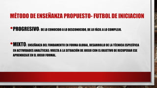 MÉTODO DE ENSEÑANZA PROPUESTO- FUTBOL DE INICIACION
•PROGRESIVO: DE LO CONOCIDO A LO DESCONOCIDO, DE LO FÁCIL A LO COMPLEJO.
•MIXTO: ENSEÑANZA DEL FUNDAMENTO EN FORMA GLOBAL, DESARROLLO DE LA TÉCNICA ESPECÍFICA
EN ACTIVIDADES ANALÍTICAS; VUELTA A LA SITUACIÓN DE JUEGO CON ELOBJETIVO DE RECUPERAR ESE
APRENDIZAJE EN EL JUEGO FORMAL.
 