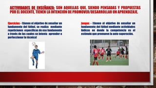 ACTIVIDADES DE ENSEÑANZA: SON AQUELLAS QUE, SIENDO PENSADAS Y PROPUESTAS
POR EL DOCENTE, TIENEN LA INTENCIÓN DE PROMOVER/DESARROLLAR UN APRENDIZAJE.
Ejercicios - (tienen el objetivo de enseñar un
fundamento del fútbol, se realiza mediante
repeticiones específicas de ese fundamento
a través de las cuales se intenta aprender o
perfeccionar la técnica)
juegos - (tienen el objetivo de enseñar un
fundamento del fútbol mediante actividades
lúdicas en donde la competencia es el
estímulo que promueve la auto-superación.
 