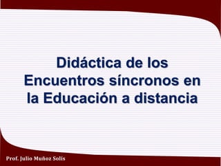 Didáctica de los
Encuentros síncronos en
la Educación a distancia
Prof. Julio Muñoz Solís
 