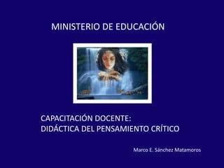 CAPACITACIÓN DOCENTE:
DIDÁCTICA DEL PENSAMIENTO CRÍTICO
MINISTERIO DE EDUCACIÓN
Marco E. Sánchez Matamoros
 
