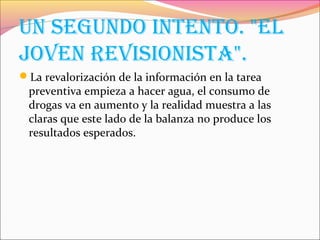 Un SEgUndo IntEnto. "El
JovEn rEvISIonISta".
La revalorización de la información en la tarea
preventiva empieza a hacer agua, el consumo de
drogas va en aumento y la realidad muestra a las
claras que este lado de la balanza no produce los
resultados esperados.
 