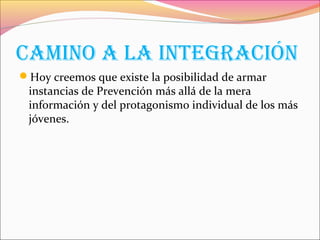 caMIno a la IntEgracIón
Hoy creemos que existe la posibilidad de armar
instancias de Prevención más allá de la mera
información y del protagonismo individual de los más
jóvenes.
 