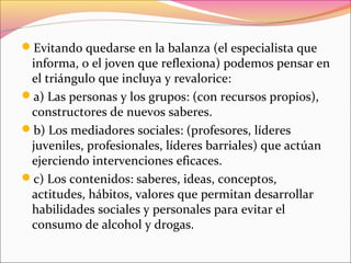 Evitando quedarse en la balanza (el especialista que
informa, o el joven que reflexiona) podemos pensar en
el triángulo que incluya y revalorice:
a) Las personas y los grupos: (con recursos propios),
constructores de nuevos saberes.
b) Los mediadores sociales: (profesores, líderes
juveniles, profesionales, líderes barriales) que actúan
ejerciendo intervenciones eficaces.
c) Los contenidos: saberes, ideas, conceptos,
actitudes, hábitos, valores que permitan desarrollar
habilidades sociales y personales para evitar el
consumo de alcohol y drogas.
 