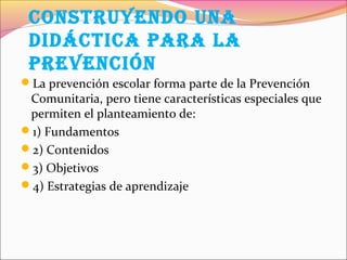 conStrUYEndo Una
dIdÁctIca Para la
PrEvEncIón
La prevención escolar forma parte de la Prevención
Comunitaria, pero tiene características especiales que
permiten el planteamiento de:
1) Fundamentos
2) Contenidos
3) Objetivos
4) Estrategias de aprendizaje
 