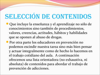 SElEccIón dE contEnIdoS
Que incluye la enseñanza y el aprendizaje no sólo de
conocimientos sino también de procedimientos,
valores, creencias, actitudes, hábitos y habilidades
que se oponen al abuso de drogas.
Por otra parte los educadores en prevención no
podemos escindir nuestra tarea sino más bien pensar
y actuar integralmente como de hecho lo hacemos en
el trabajo cotidiano del aula. A continuación
ofrecemos una lista orientadora (no exhaustiva, ni
absoluta) de contenidos para abordar el trabajo de
prevención de adicciones.
 