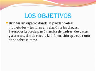 loS obJEtIvoS
Brindar un espacio donde se puedan volcar
inquietudes y temores en relación a las drogas.
Promover la participación activa de padres, docentes
y alumnos, donde circule la información que cada uno
tiene sobre el tema.
 
