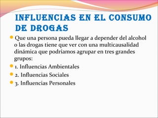 inFLUenCias en eL COnsUMO
de drOgas
Que una persona pueda llegar a depender del alcohol
o las drogas tiene que ver con una multicausalidad
dinámica que podríamos agrupar en tres grandes
grupos:
1. Influencias Ambientales
2. Influencias Sociales
3. Influencias Personales
 