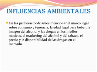 inFLUenCias aMbientaLes
En las primeras podríamos mencionar el marco legal
sobre consumo y tenencia, la edad legal para beber, la
imagen del alcohol y las drogas en los medios
masivos, el marketing del alcohol y del tabaco, el
precio y la disponibilidad de las drogas en el
mercado.
 