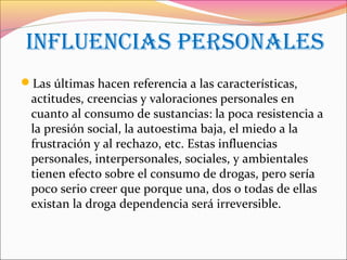 inFLUenCias persOnaLes
Las últimas hacen referencia a las características,
actitudes, creencias y valoraciones personales en
cuanto al consumo de sustancias: la poca resistencia a
la presión social, la autoestima baja, el miedo a la
frustración y al rechazo, etc. Estas influencias
personales, interpersonales, sociales, y ambientales
tienen efecto sobre el consumo de drogas, pero sería
poco serio creer que porque una, dos o todas de ellas
existan la droga dependencia será irreversible.
 