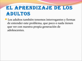 eL aprendizaje de LOs
adULtOs
Los adultos también tenemos interrogantes y formas
de entender este problema, que poco o nada tienen
que ver con nuestra propia generación de
adolescentes.
 